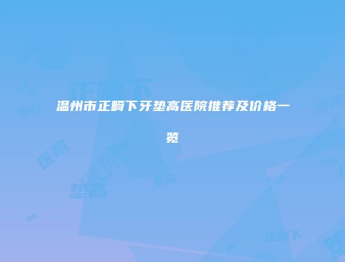 温州市正畸下牙垫高医院推荐及价格一览