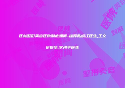 医林整形美容医院到底如何-推荐陈峻江医生,王文彬医生,李州平医生