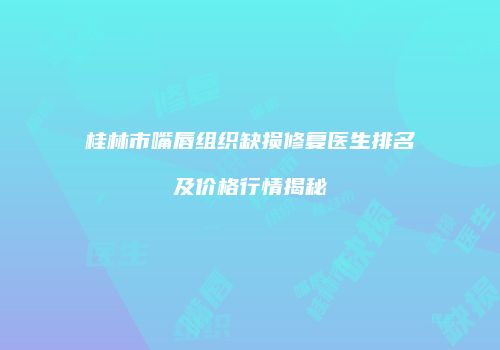 桂林市嘴唇组织缺损修复医生排名及价格行情揭秘