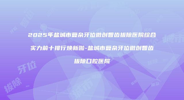 2025年盐城市复杂牙位微创智齿拔除医院综合实力前十排行焕新啦-盐城市复杂牙位微创智齿拔除口腔医院