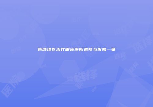 聊城地区治疗眼袋医院选择与价格一览