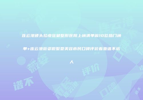 连云港额头拉皮祛皱整形医院上榜清单前10位热门榜单+连云港薇姿微整型美容市民口碑评价看靠谱不坑人