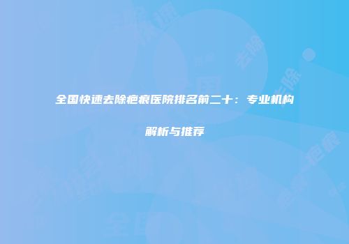 全国快速去除疤痕医院排名前二十：专业机构解析与推荐