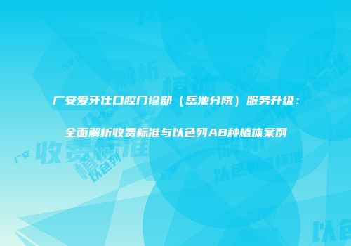广安爱牙仕口腔门诊部（岳池分院）服务升级：全面解析收费标准与以色列AB种植体案例