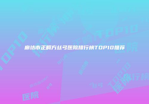 廊坊市正畸方丝弓医院排行榜TOP10推荐
