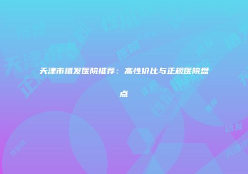 天津市植发医院推荐：高性价比与正规医院盘点
