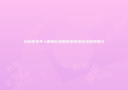 白城市老年人眼角长斑整形医院排名及医院简介
