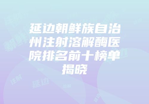 延边朝鲜族自治州注射溶解酶医院排名前十榜单揭晓