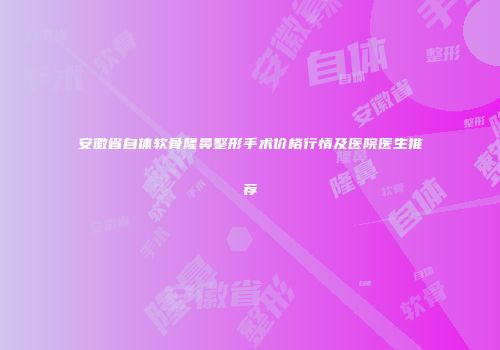 安徽省自体软骨隆鼻整形手术价格行情及医院医生推荐