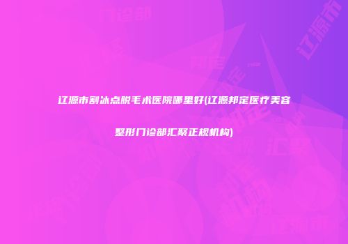 辽源市割冰点脱毛术医院哪里好(辽源邦定医疗美容整形门诊部汇聚正规机构)