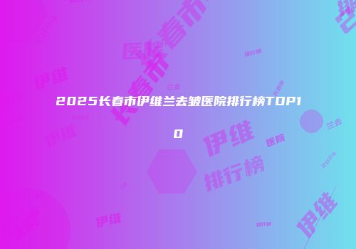 2025长春市伊维兰去皱医院排行榜TOP10