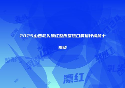 2025山西乳头漂红整形医院口碑排行榜前十揭晓