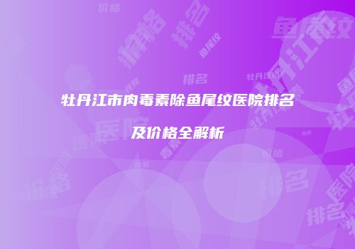 牡丹江市肉毒素除鱼尾纹医院排名及价格全解析