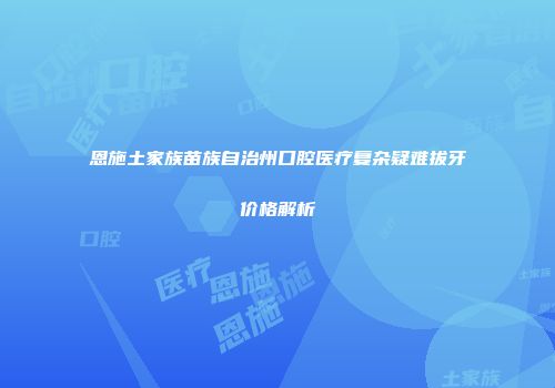 恩施土家族苗族自治州口腔医疗复杂疑难拔牙价格解析
