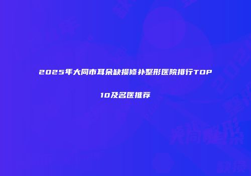 2025年大同市耳朵缺损修补整形医院排行TOP10及名医推荐