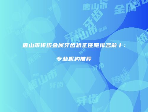 唐山市传统金属牙齿矫正医院排名前十：专业机构推荐