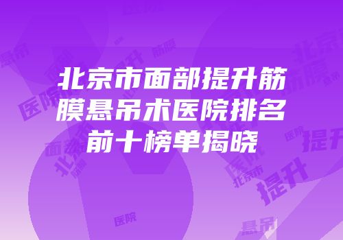 北京市面部提升筋膜悬吊术医院排名前十榜单揭晓