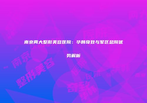 南京两大整形美容医院：华韩奇致与军区总院优势解析