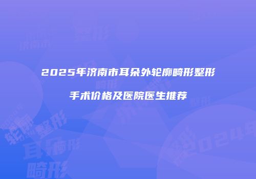 2025年济南市耳朵外轮廓畸形整形手术价格及医院医生推荐