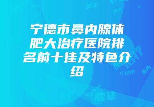 宁德市鼻内腺体肥大治疗医院排名前十佳及特色介绍