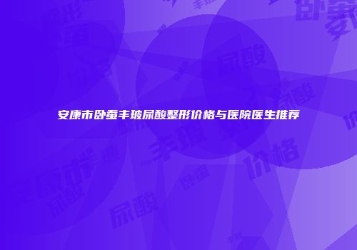 安康市卧蚕丰玻尿酸整形价格与医院医生推荐