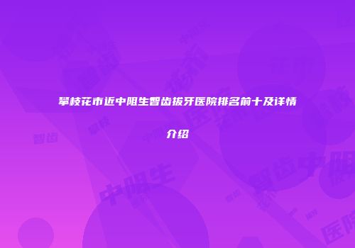 攀枝花市近中阻生智齿拔牙医院排名前十及详情介绍