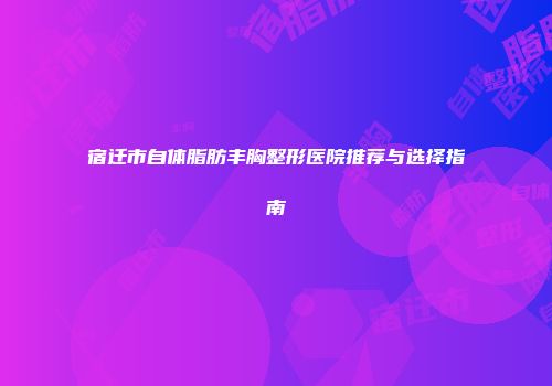 宿迁市自体脂肪丰胸整形医院推荐与选择指南