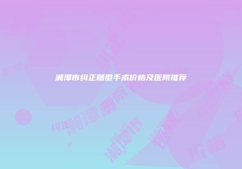 湘潭市纠正腿型手术价格及医院推荐