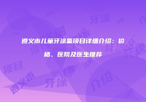 遵义市儿童牙涂氟项目详细介绍：价格、医院及医生推荐