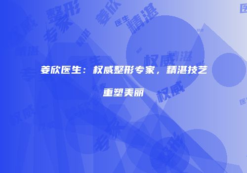 姜欣医生：权威整形专家，精湛技艺重塑美丽