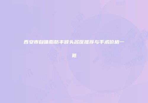 西安市自体脂肪丰额头名医推荐与手术价格一览