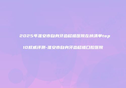 2025年淮安市自身牙齿移植医院在榜清单top10权威评测-淮安市自身牙齿移植口腔医院