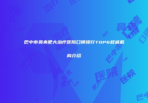 巴中市鼻夹肥大治疗医院口碑排行TOP6权威机构介绍