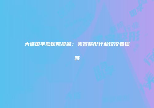 大连国字脸医院排名：美容整形行业佼佼者揭晓