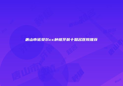 唐山市诺贝尔cc种植牙前十知名医院推荐