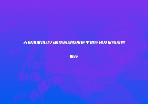 六盘水市水动力吸脂瘦脸整形医生排行榜及优秀医院推荐
