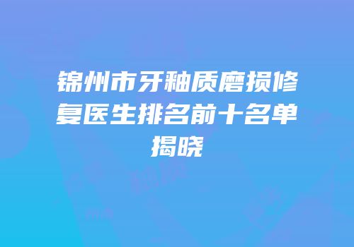 锦州市牙釉质磨损修复医生排名前十名单揭晓