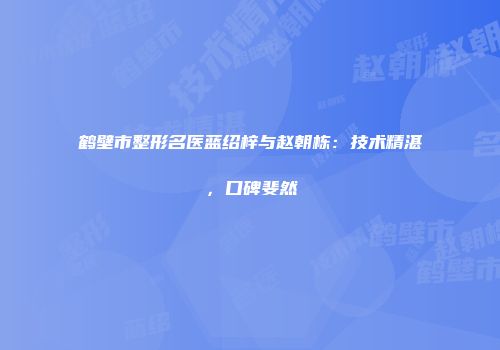 鹤壁市整形名医蓝绍梓与赵朝栋：技术精湛，口碑斐然