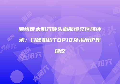 潮州市太阳穴额头面部填充医院评测：口碑机构TOP10及术后护理建议