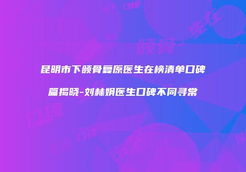 昆明市下颌骨复原医生在榜清单口碑篇揭晓-刘林娟医生口碑不同寻常