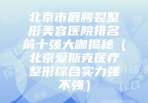 北京市唇腭裂整形美容医院排名前十强大咖揭秘（北京爱斯克医疗整形综合实力强不强）