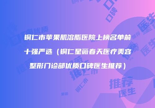 铜仁市苹果肌溶脂医院上榜名单前十强严选（铜仁星薇春天医疗美容整形门诊部优质口碑医生推荐）