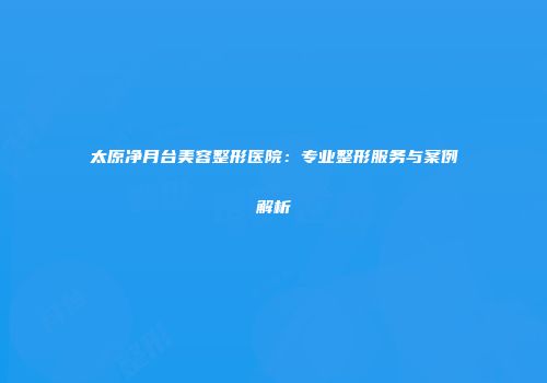 太原净月台美容整形医院：专业整形服务与案例解析