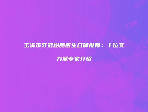 玉溪市牙冠树脂医生口碑推荐：十位实力派专家介绍