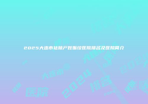 2025大连市祛除产妊娠纹医院排名及医院简介