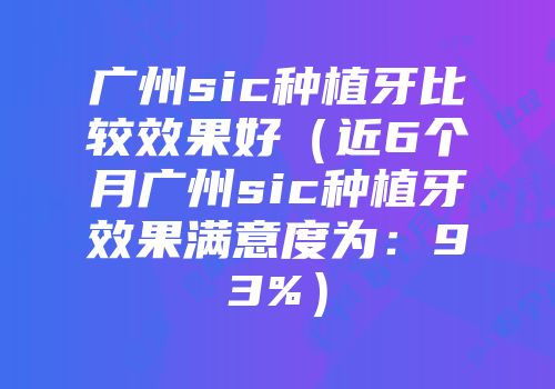 广州sic种植牙比较效果好（近6个月广州sic种植牙效果满意度为：93%）