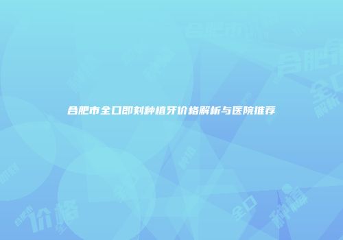 合肥市全口即刻种植牙价格解析与医院推荐