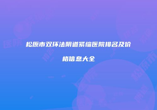 松原市双环法阴道紧缩医院排名及价格信息大全