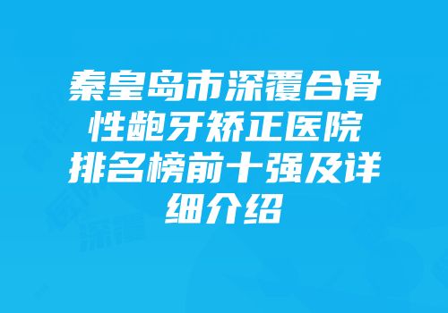 秦皇岛市深覆合骨性龅牙矫正医院排名榜前十强及详细介绍