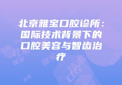 北京雅宝口腔诊所：国际技术背景下的口腔美容与智齿治疗